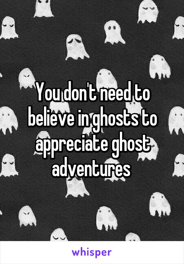 You don't need to believe in ghosts to appreciate ghost adventures 