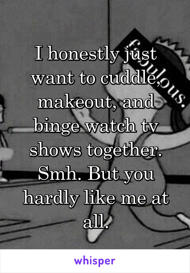 I honestly just want to cuddle, makeout, and binge watch tv shows together. Smh. But you hardly like me at all.