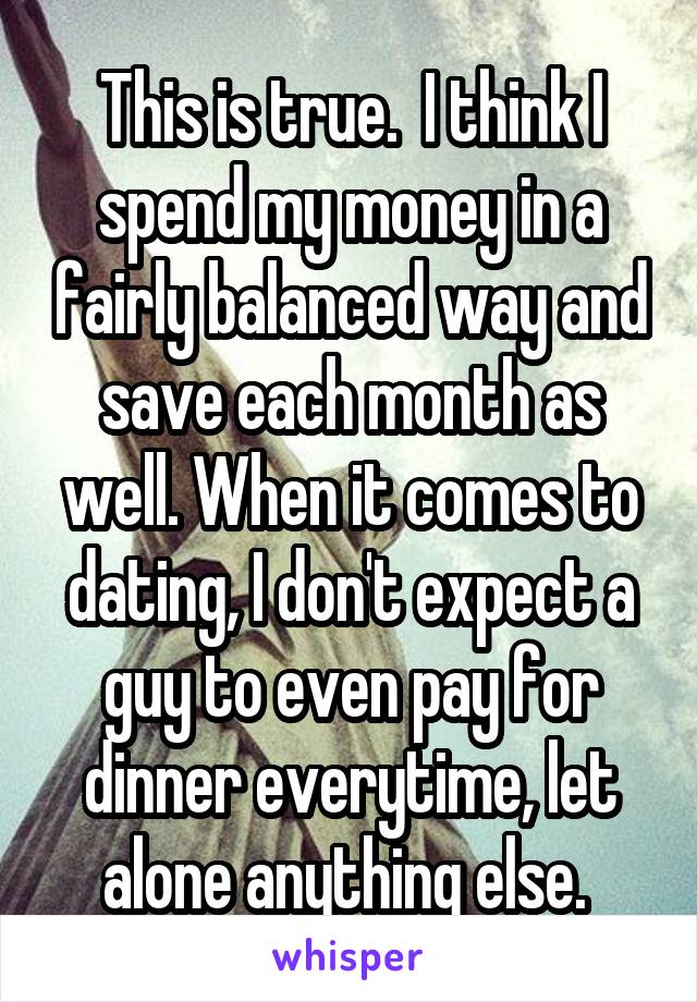 This is true.  I think I spend my money in a fairly balanced way and save each month as well. When it comes to dating, I don't expect a guy to even pay for dinner everytime, let alone anything else. 