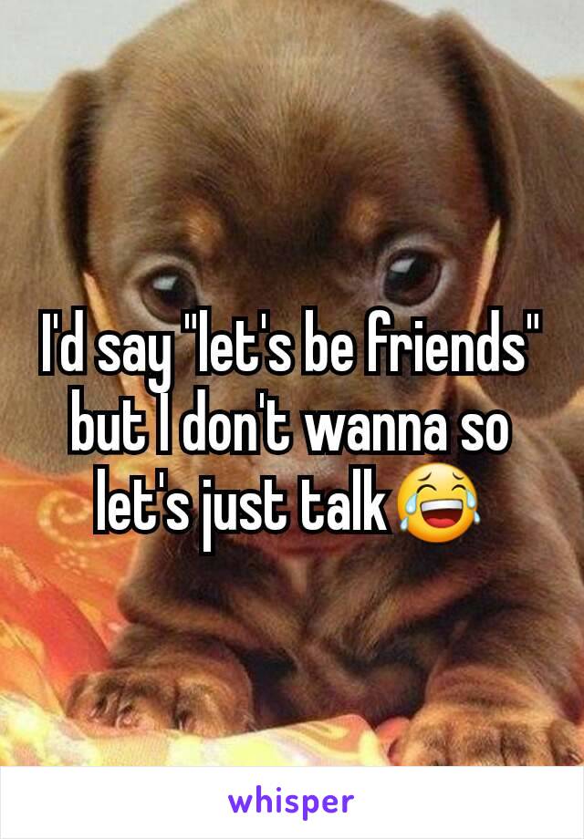 I'd say "let's be friends" but I don't wanna so let's just talk😂