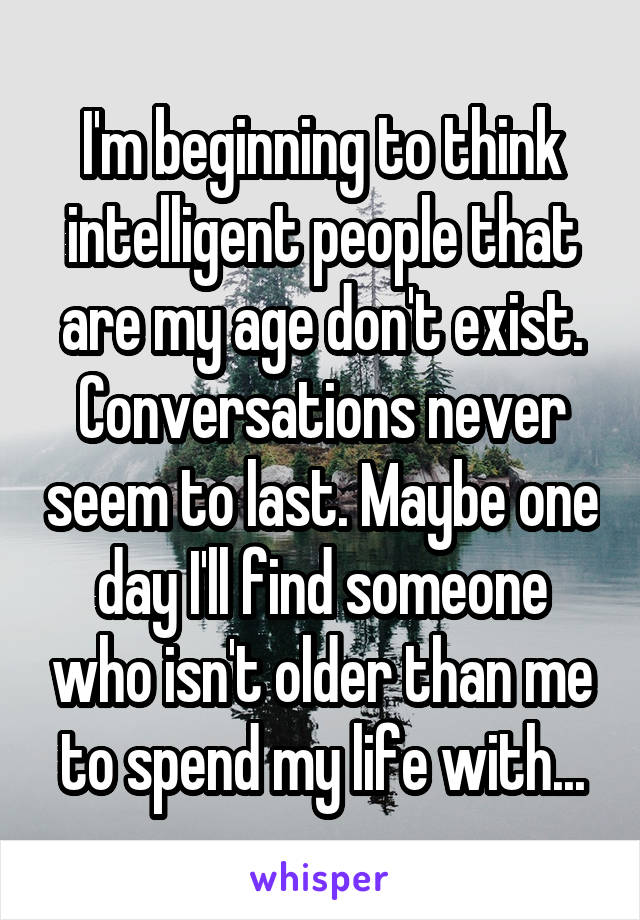 I'm beginning to think intelligent people that are my age don't exist. Conversations never seem to last. Maybe one day I'll find someone who isn't older than me to spend my life with...