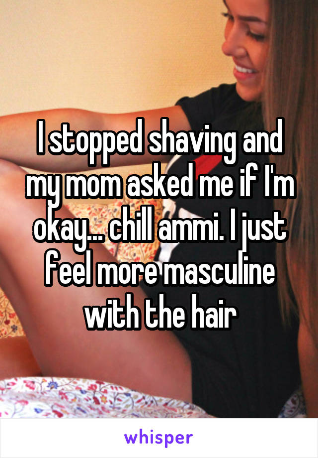 I stopped shaving and my mom asked me if I'm okay... chill ammi. I just feel more masculine with the hair