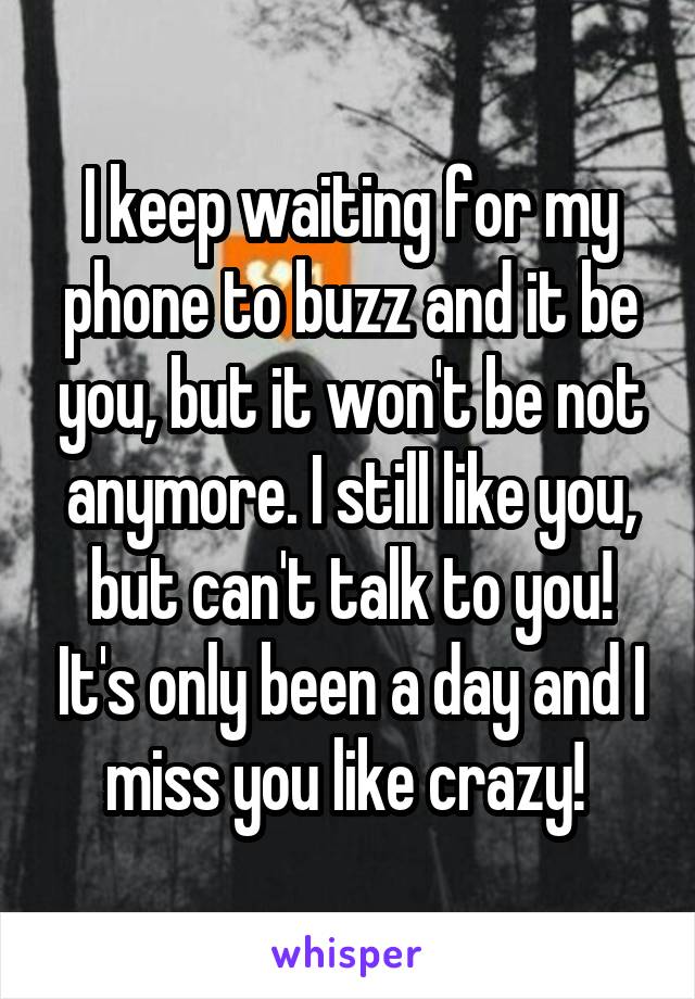 I keep waiting for my phone to buzz and it be you, but it won't be not anymore. I still like you, but can't talk to you! It's only been a day and I miss you like crazy! 