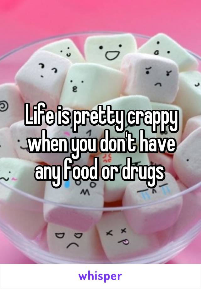 Life is pretty crappy when you don't have any food or drugs 