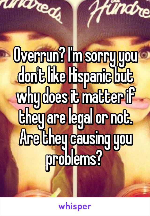 Overrun? I'm sorry you don't like Hispanic but why does it matter if they are legal or not. Are they causing you problems? 