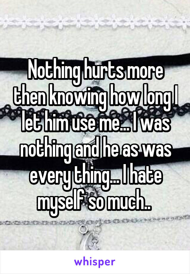 Nothing hurts more then knowing how long I let him use me... I was nothing and he as was every thing... I hate myself so much.. 