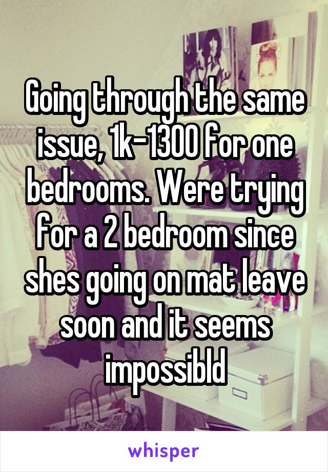 Going through the same issue, 1k-1300 for one bedrooms. Were trying for a 2 bedroom since shes going on mat leave soon and it seems impossibld