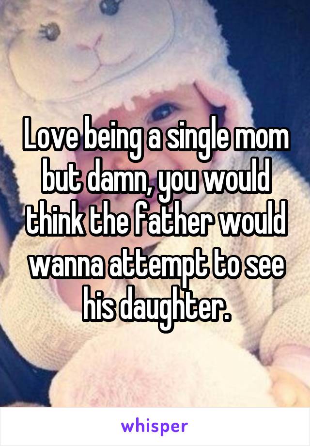 Love being a single mom but damn, you would think the father would wanna attempt to see his daughter.