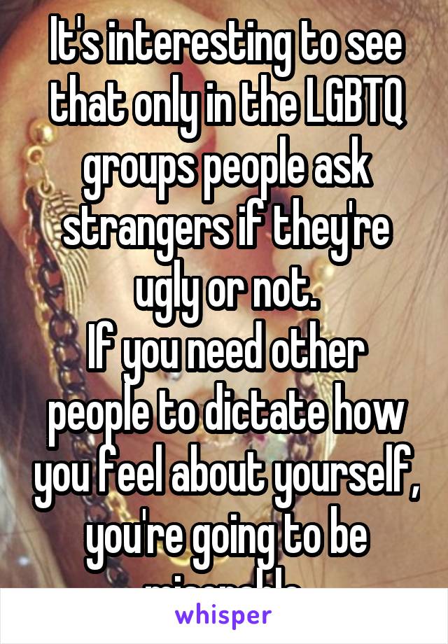It's interesting to see that only in the LGBTQ groups people ask strangers if they're ugly or not.
If you need other people to dictate how you feel about yourself, you're going to be miserable.