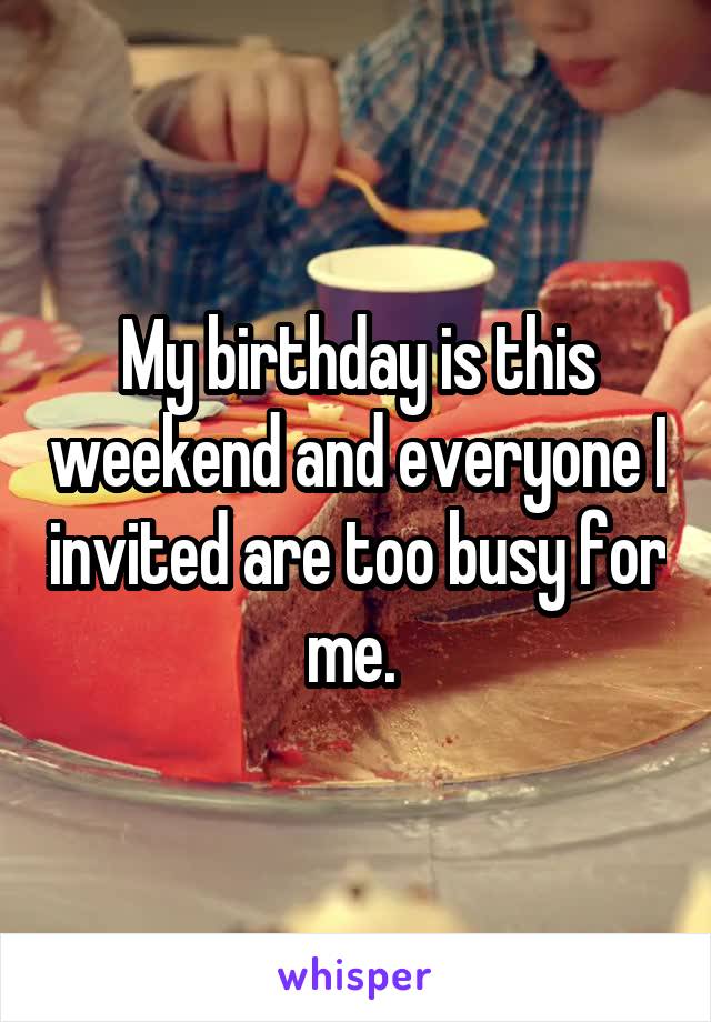 My birthday is this weekend and everyone I invited are too busy for me. 