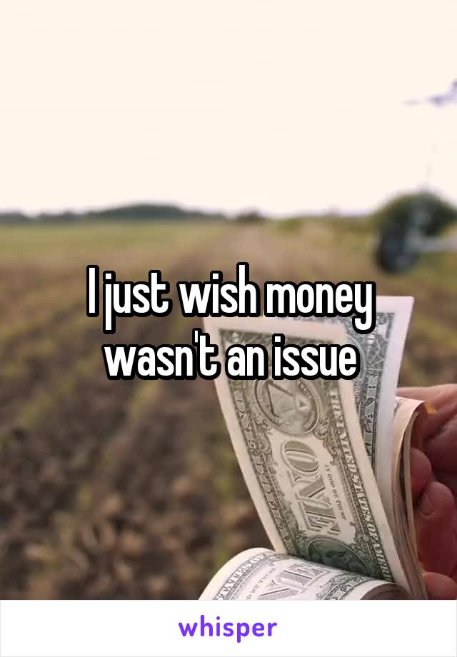 I just wish money wasn't an issue