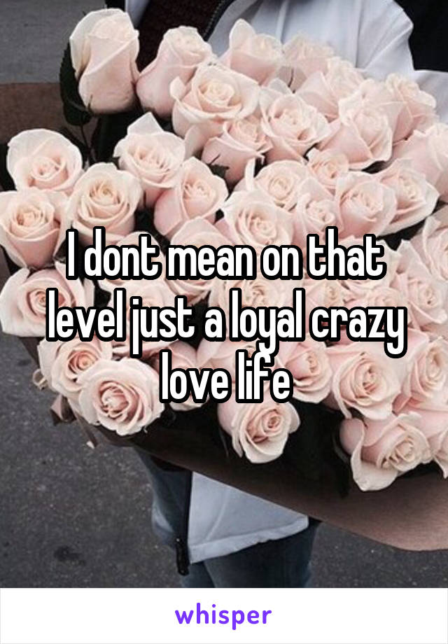 I dont mean on that level just a loyal crazy love life