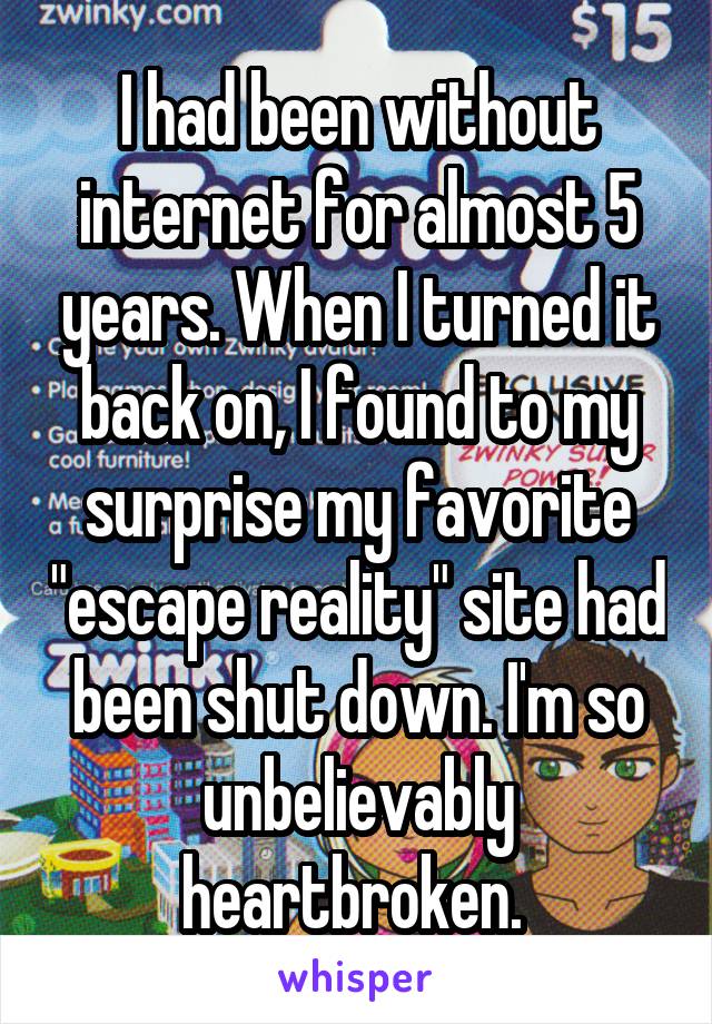 I had been without internet for almost 5 years. When I turned it back on, I found to my surprise my favorite "escape reality" site had been shut down. I'm so unbelievably heartbroken. 