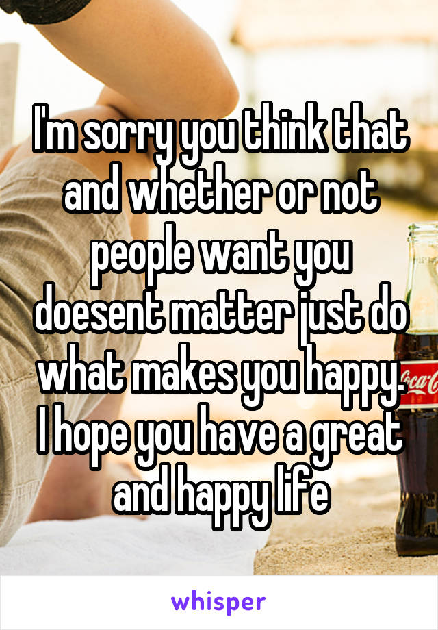 I'm sorry you think that and whether or not people want you doesent matter just do what makes you happy. I hope you have a great and happy life