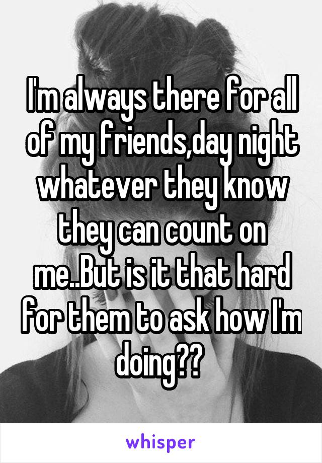 I'm always there for all of my friends,day night whatever they know they can count on me..But is it that hard for them to ask how I'm doing?? 