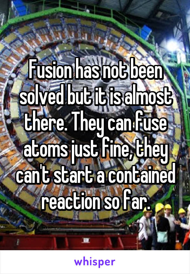 Fusion has not been solved but it is almost there. They can fuse atoms just fine, they can't start a contained reaction so far.