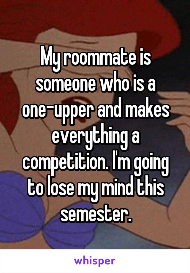 My roommate is someone who is a one-upper and makes everything a competition. I'm going to lose my mind this semester.