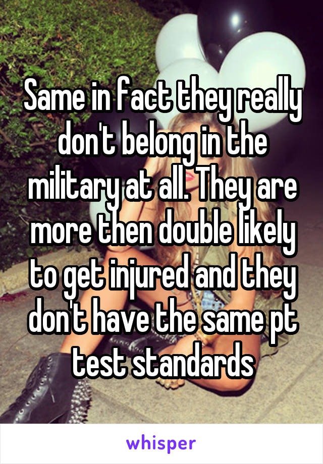 Same in fact they really don't belong in the military at all. They are more then double likely to get injured and they don't have the same pt test standards