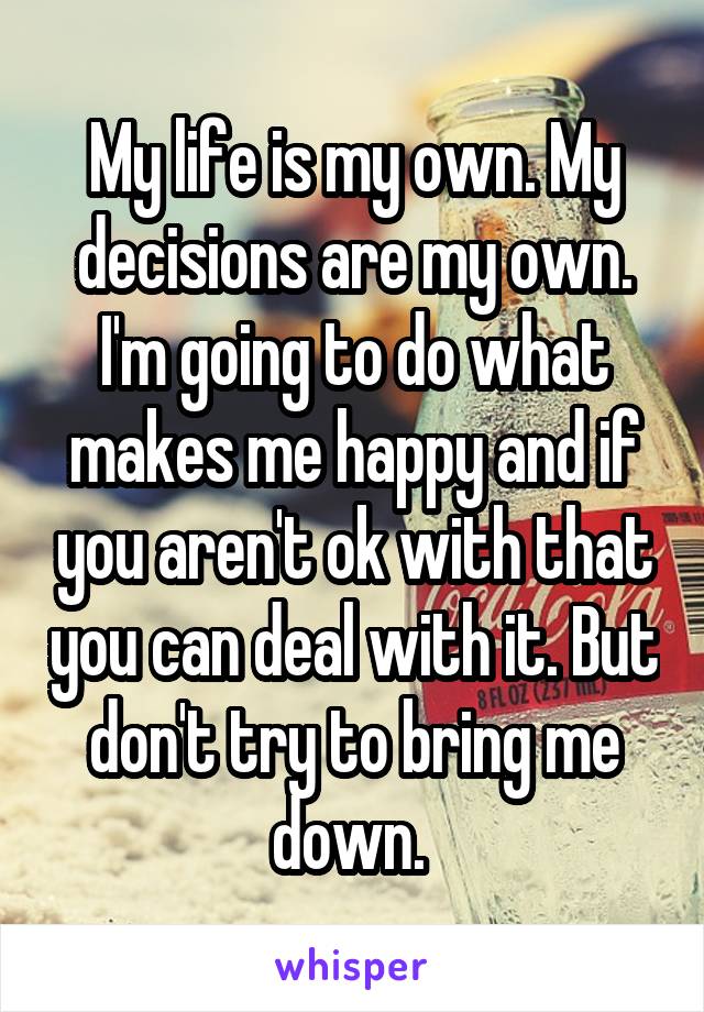 My life is my own. My decisions are my own. I'm going to do what makes me happy and if you aren't ok with that you can deal with it. But don't try to bring me down. 