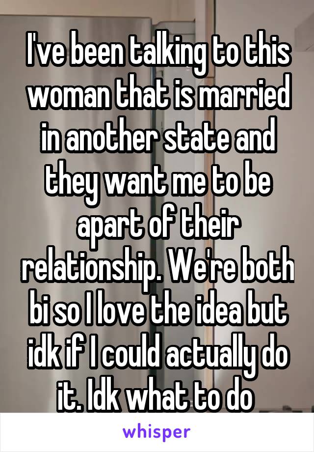 I've been talking to this woman that is married in another state and they want me to be apart of their relationship. We're both bi so I love the idea but idk if I could actually do it. Idk what to do 