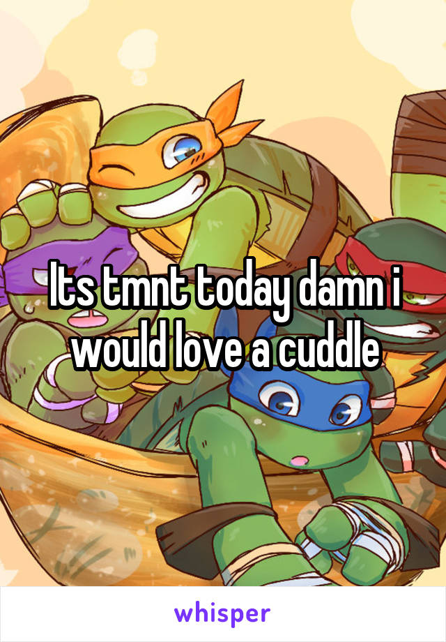 Its tmnt today damn i would love a cuddle