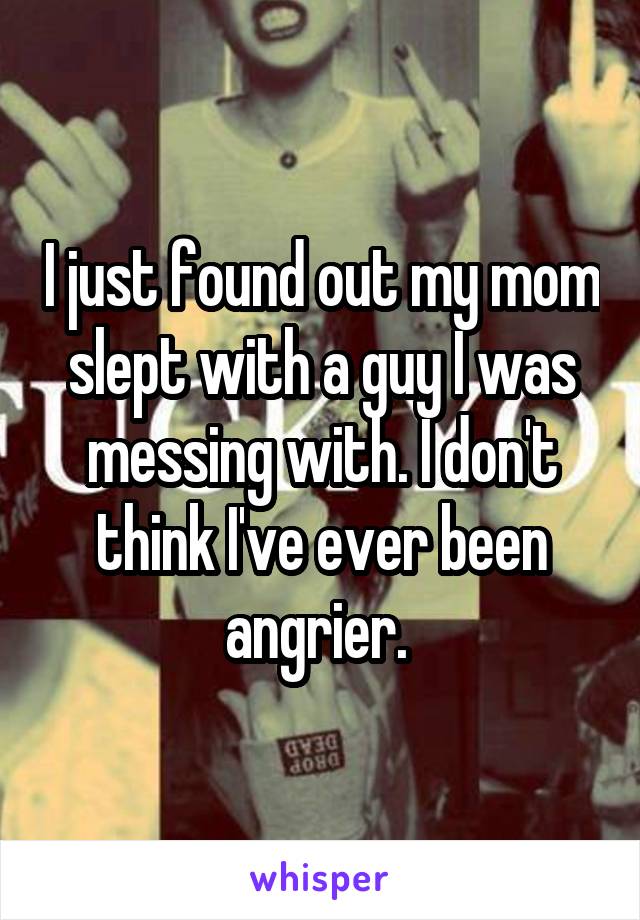 I just found out my mom slept with a guy I was messing with. I don't think I've ever been angrier. 