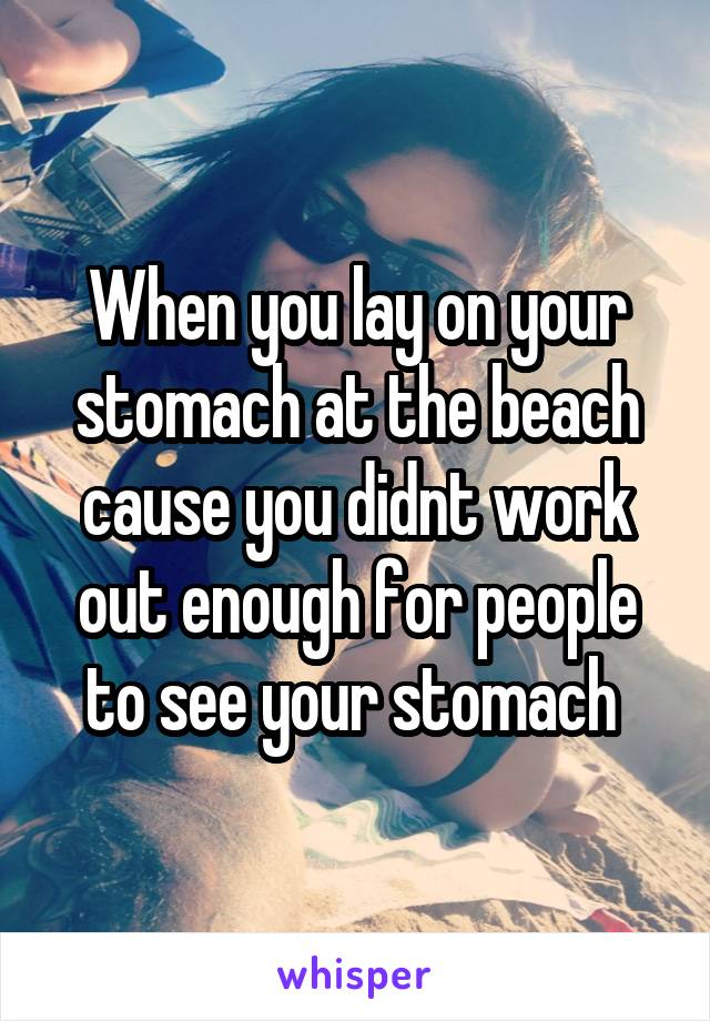 When you lay on your stomach at the beach cause you didnt work out enough for people to see your stomach 