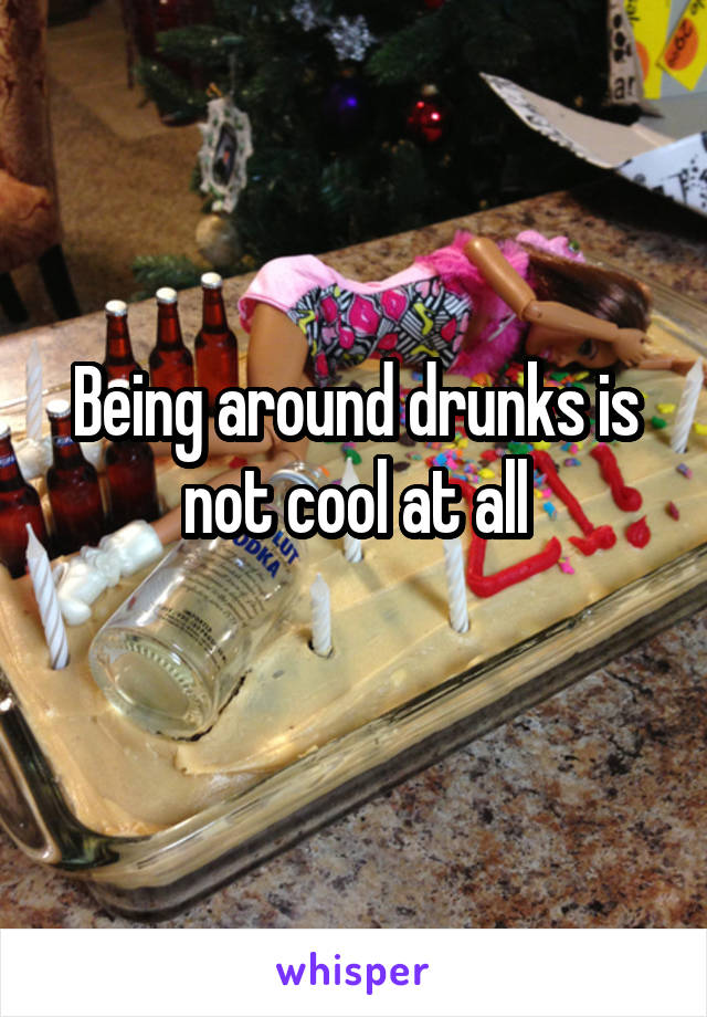 Being around drunks is not cool at all
