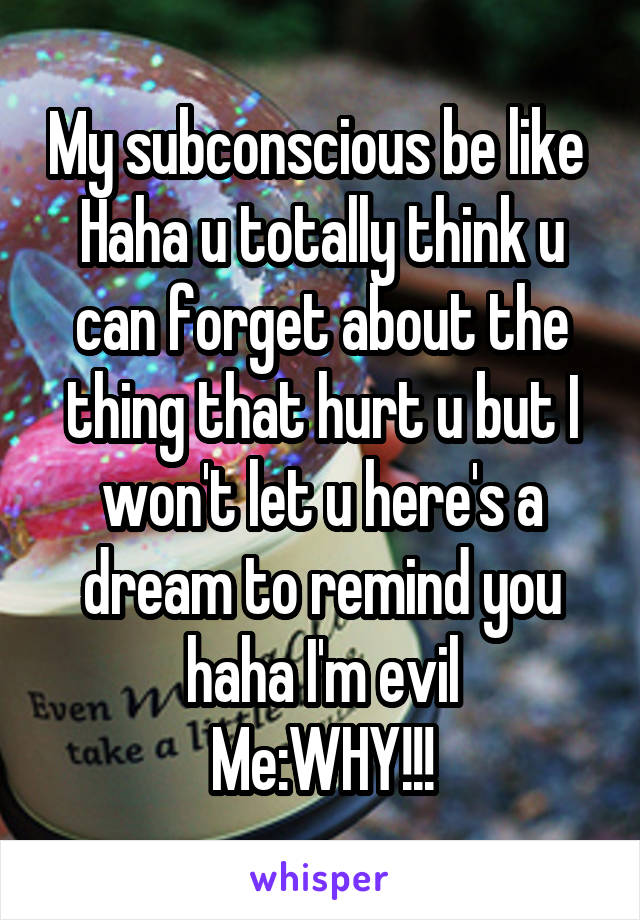 My subconscious be like 
Haha u totally think u can forget about the thing that hurt u but I won't let u here's a dream to remind you haha I'm evil
Me:WHY!!!