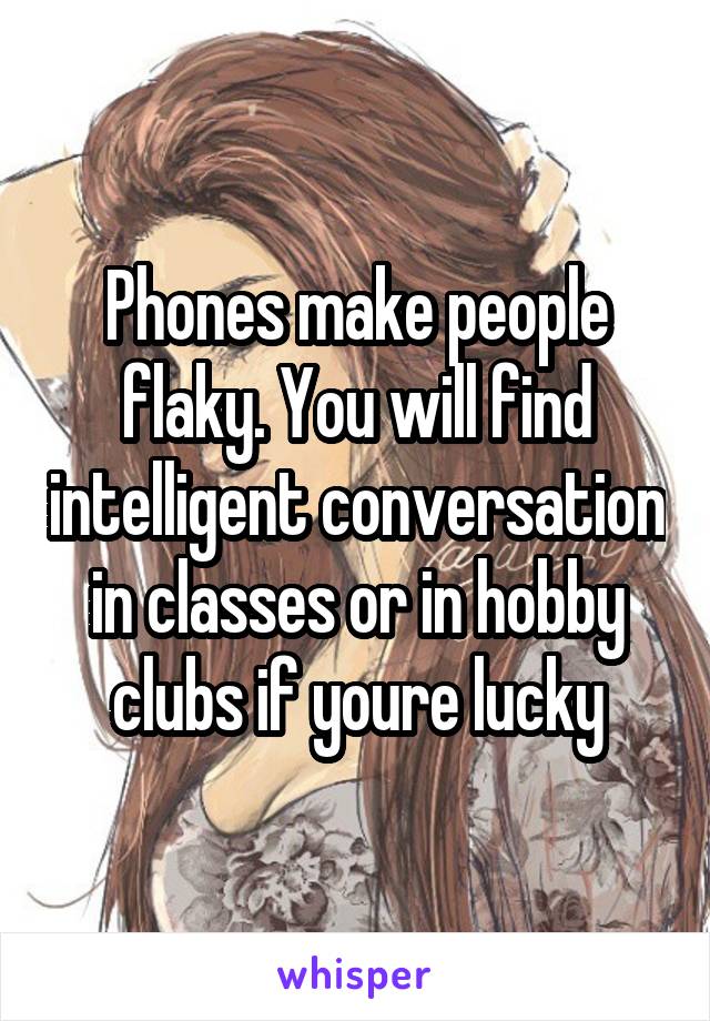 Phones make people flaky. You will find intelligent conversation in classes or in hobby clubs if youre lucky