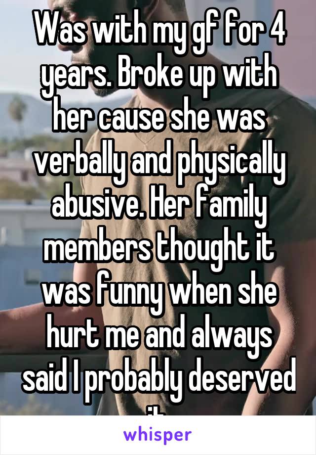 Was with my gf for 4 years. Broke up with her cause she was verbally and physically abusive. Her family members thought it was funny when she hurt me and always said I probably deserved it.