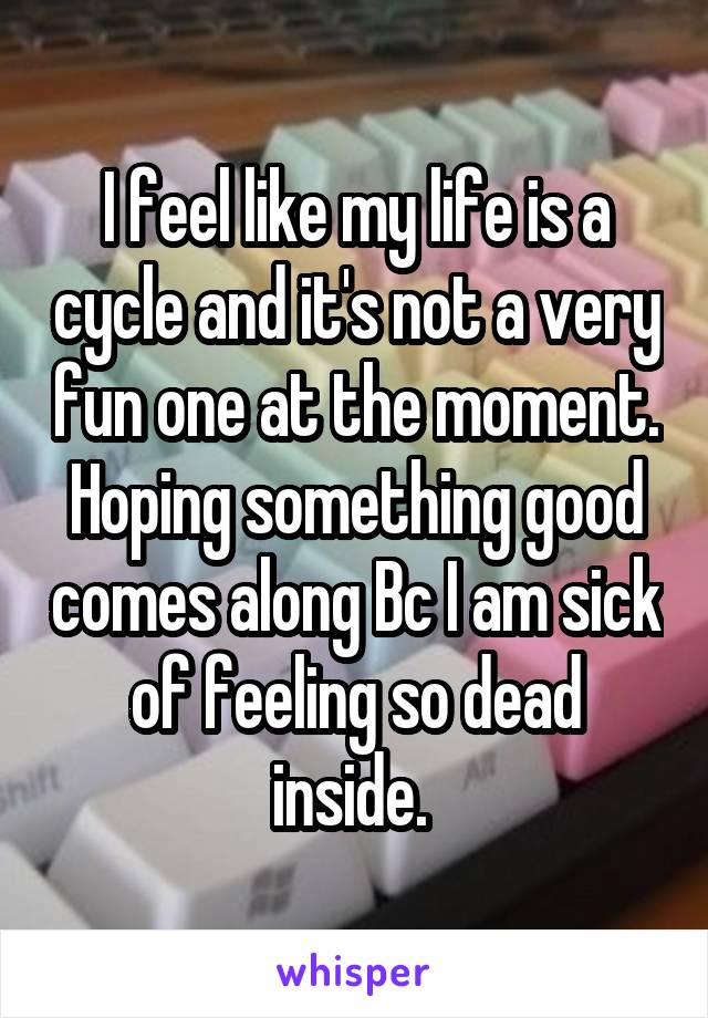 I feel like my life is a cycle and it's not a very fun one at the moment. Hoping something good comes along Bc I am sick of feeling so dead inside. 