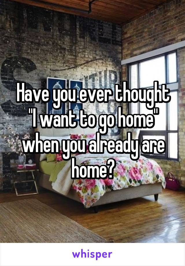 Have you ever thought "I want to go home" when you already are home?