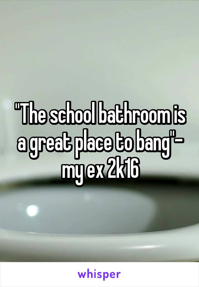 "The school bathroom is a great place to bang"- my ex 2k16