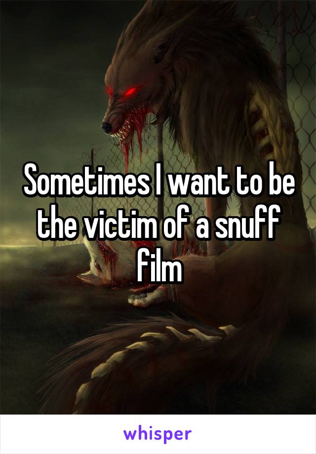 Sometimes I want to be the victim of a snuff film