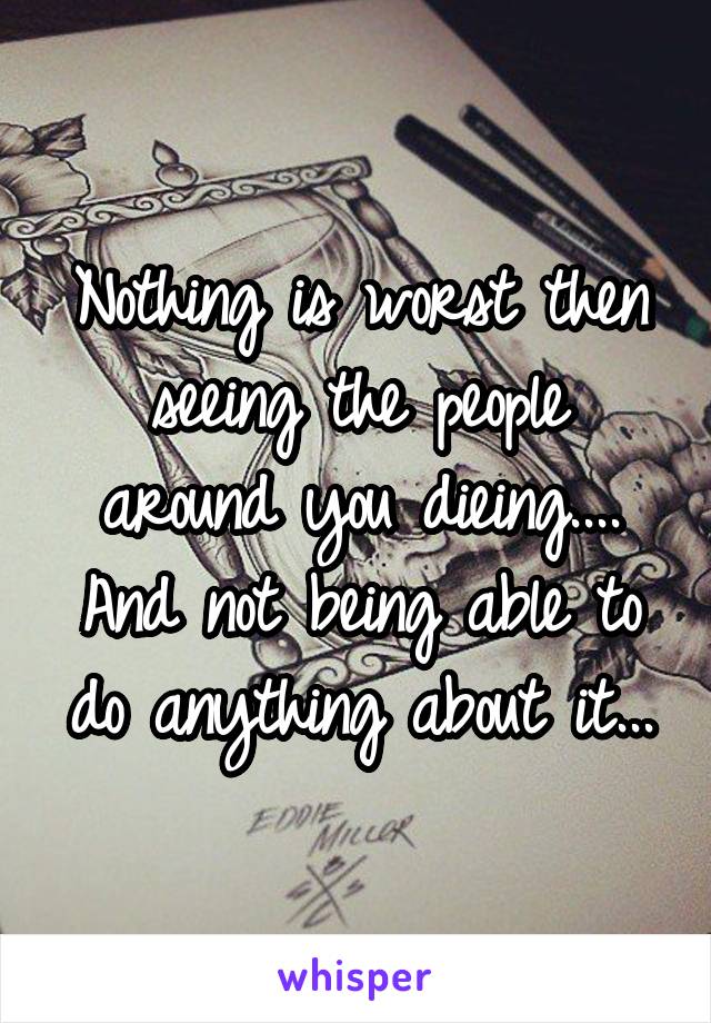 Nothing is worst then seeing the people around you dieing.... And not being able to do anything about it...