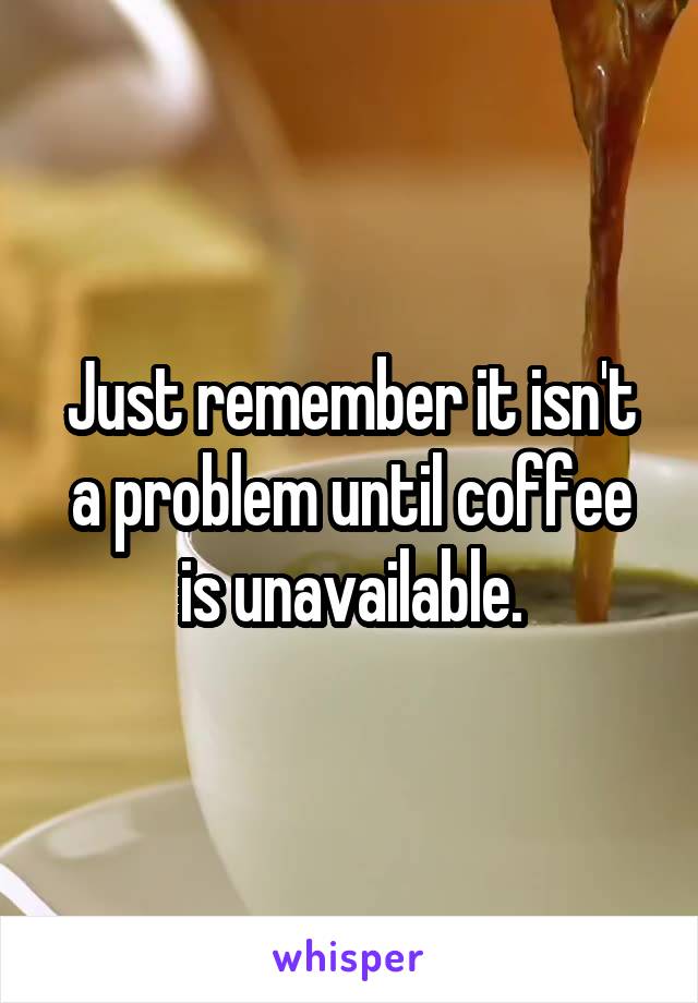 Just remember it isn't a problem until coffee is unavailable.