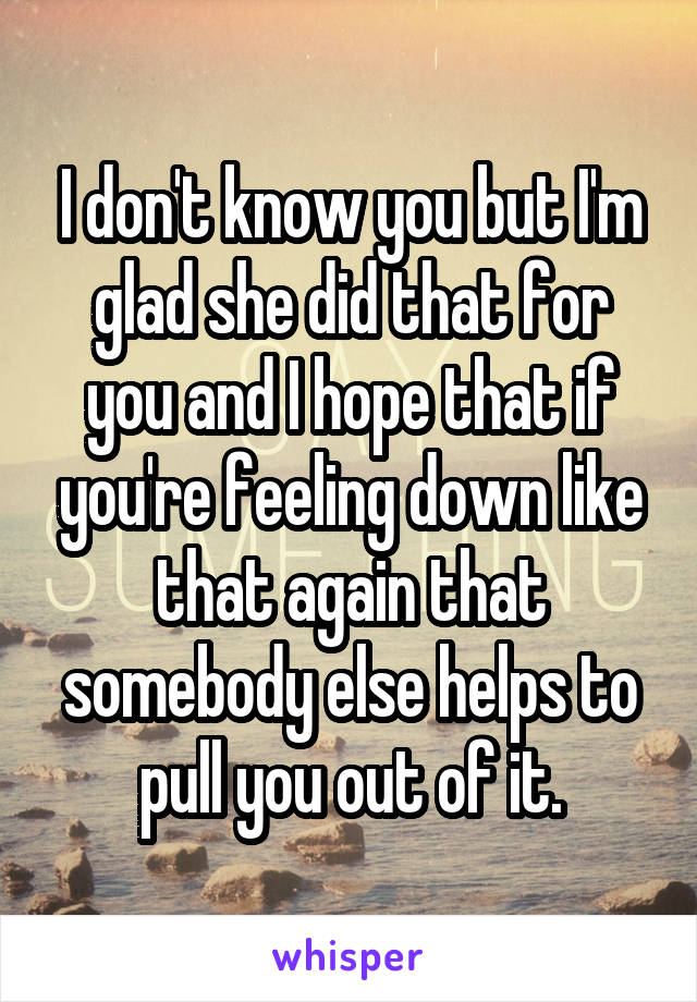 I don't know you but I'm glad she did that for you and I hope that if you're feeling down like that again that somebody else helps to pull you out of it.