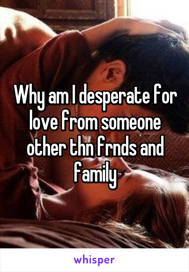 Why am I desperate for love from someone other thn frnds and family