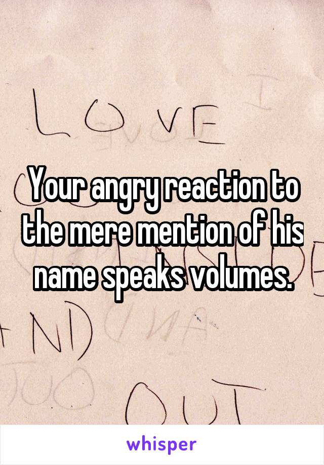 Your angry reaction to the mere mention of his name speaks volumes.