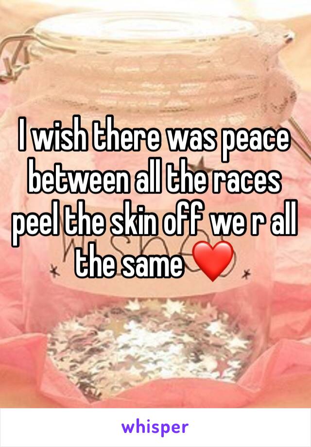 I wish there was peace between all the races peel the skin off we r all the same ❤️