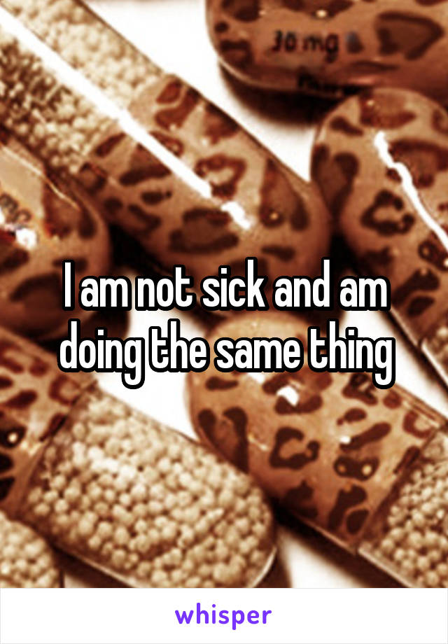 I am not sick and am doing the same thing