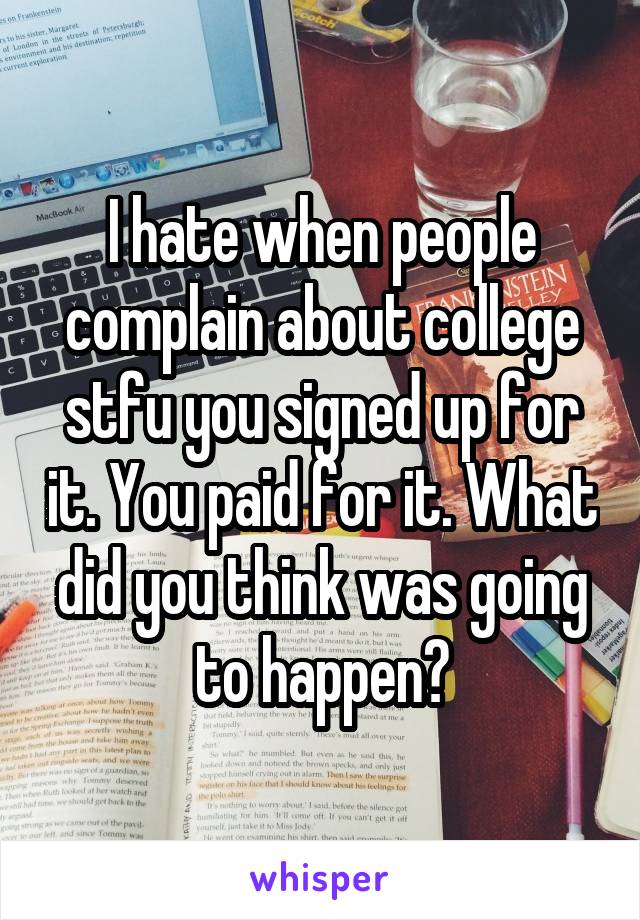 I hate when people complain about college stfu you signed up for it. You paid for it. What did you think was going to happen?