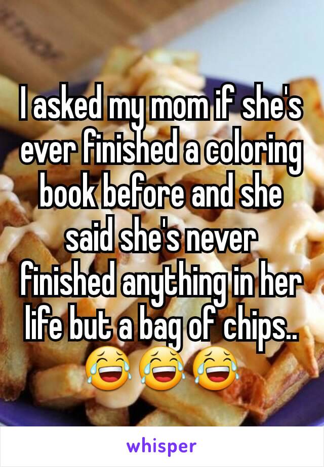 I asked my mom if she's ever finished a coloring book before and she said she's never finished anything in her life but a bag of chips.. 😂😂😂