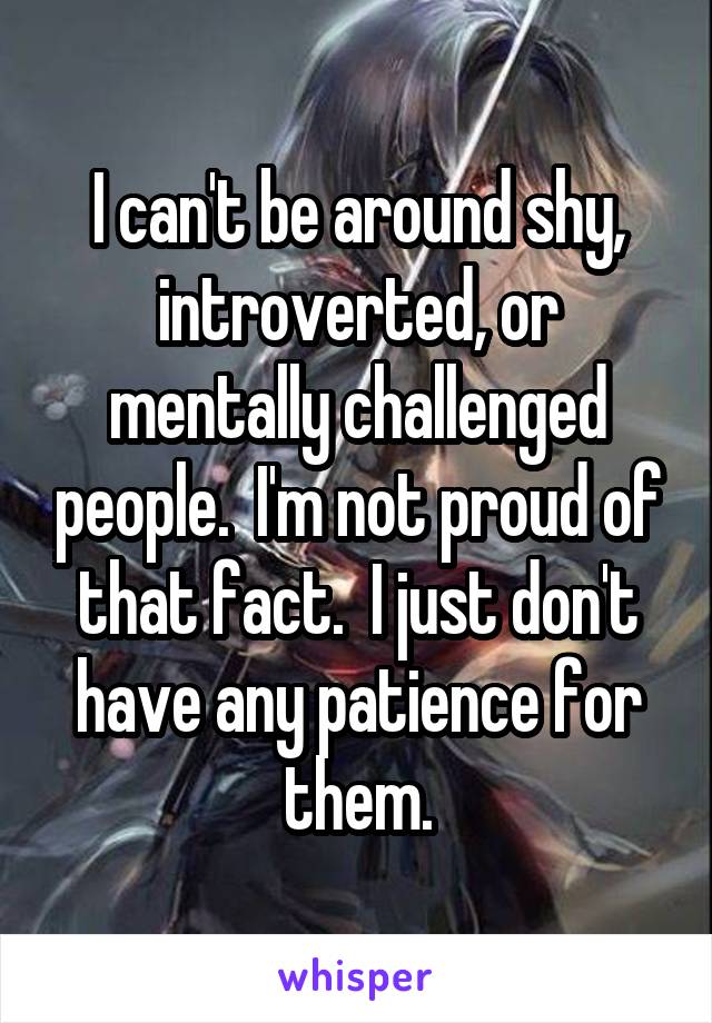 I can't be around shy, introverted, or mentally challenged people.  I'm not proud of that fact.  I just don't have any patience for them.