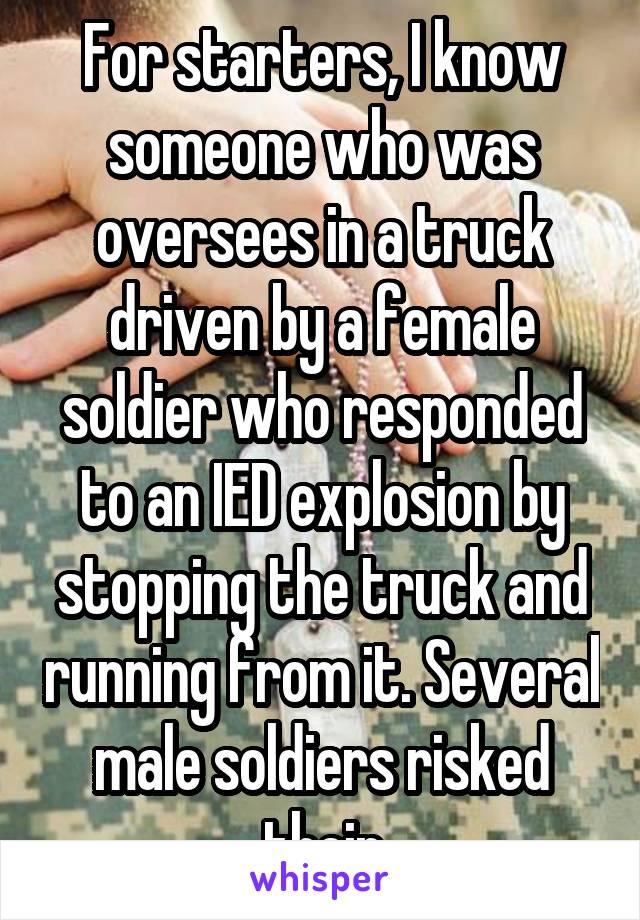 For starters, I know someone who was oversees in a truck driven by a female soldier who responded to an IED explosion by stopping the truck and running from it. Several male soldiers risked their