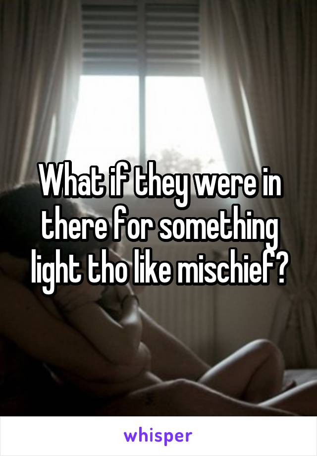 What if they were in there for something light tho like mischief?