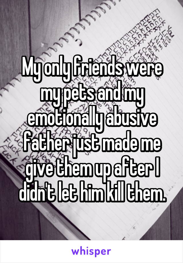 My only friends were my pets and my emotionally abusive father just made me give them up after I didn't let him kill them.