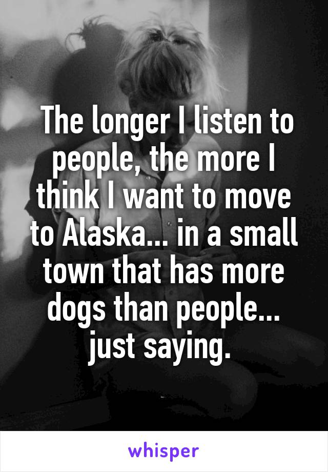  The longer I listen to people, the more I think I want to move to Alaska... in a small town that has more dogs than people... just saying. 