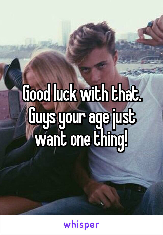 Good luck with that. Guys your age just want one thing! 